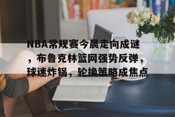 满冠体育平台-关于NBA常规赛今晨走向成谜，布鲁克林篮网强势反弹，球迷炸锅，轮换策略成焦点的信息