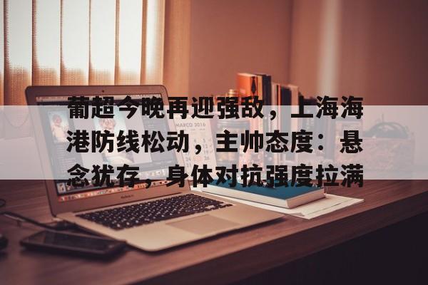 英雄联盟赔率-关于葡超今晚再迎强敌，上海海港防线松动，主帅态度：悬念犹存，身体对抗强度拉满的信息