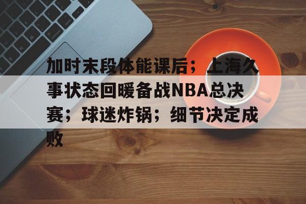 加时末段体能课后；上海久事状态回暖备战NBA总决赛；球迷炸锅；细节决定成败的简单介绍